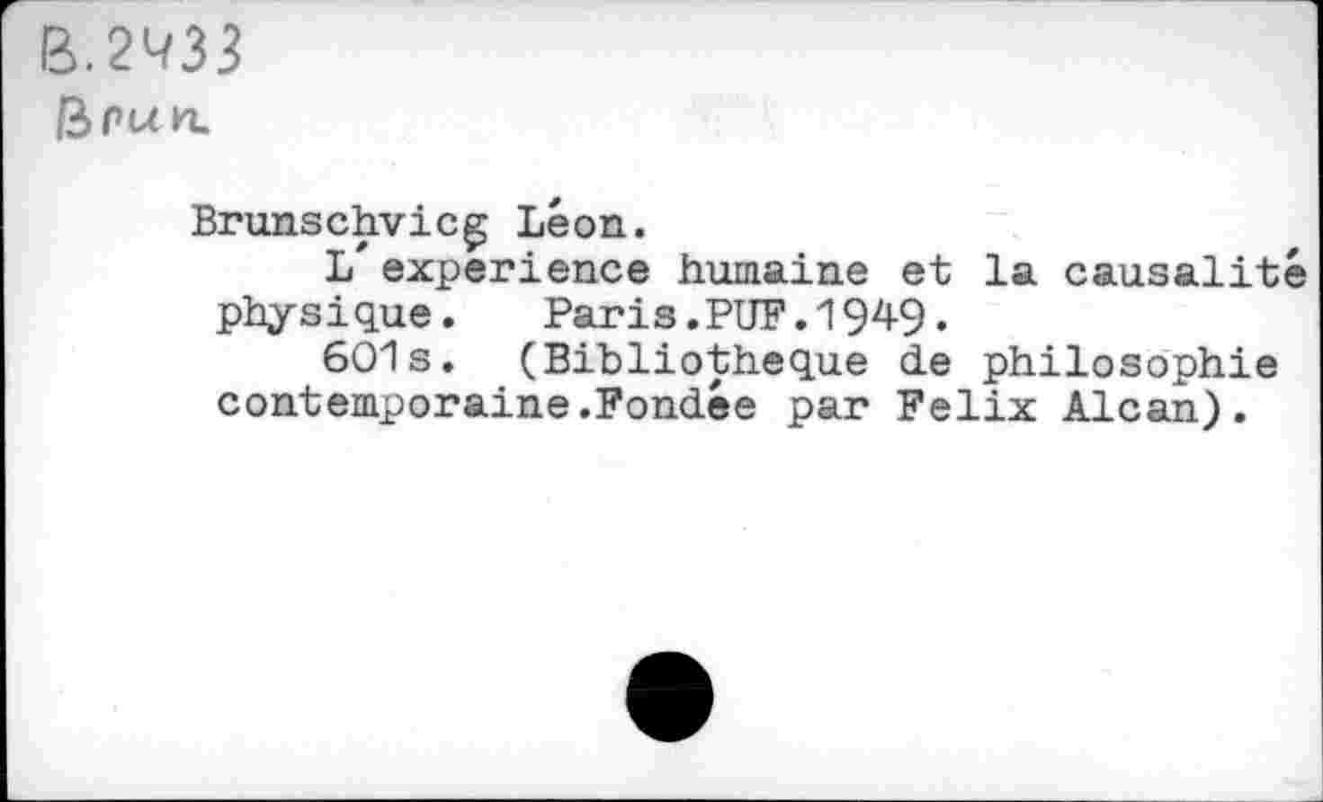 ﻿B.2^33
fepun.
Brunschvicg Léon.
L'experience humaine et la causalité physique.	Paris.PUF.19^9•
601s. (Bibliothèque de philosophie contemporaine.Fondée par Felix Alcan).